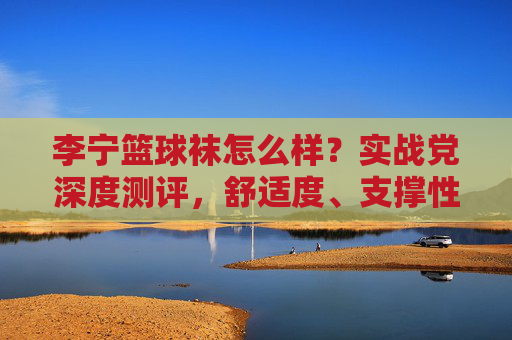 李宁篮球袜怎么样？实战党深度测评，舒适度、支撑性、耐用性全解析，李宁篮球袜实战测评，舒适度、支撑性、耐用性深度解析