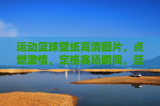 运动篮球壁纸高清图片，点燃激情，定格赛场瞬间，篮球壁纸，点燃激情，定格赛场瞬间
