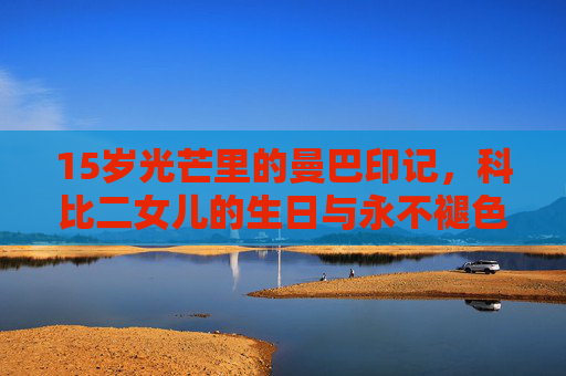 15岁光芒里的曼巴印记，科比二女儿的生日与永不褪色的父爱，15岁曼巴印记，科比二女儿的生日与永不褪色父爱