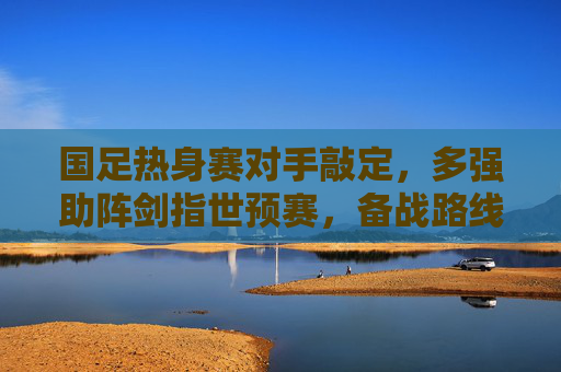 国足热身赛对手敲定，多强助阵剑指世预赛，备战路线图清晰，国足热身赛对手敲定 多强助阵剑指世预赛
