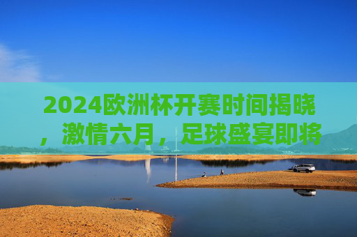 2024欧洲杯开赛时间揭晓，激情六月，足球盛宴即将启幕！2024欧洲杯开赛时间揭晓，六月足球盛宴启幕
