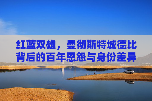红蓝双雄，曼彻斯特城德比背后的百年恩怨与身份差异，红蓝双雄百年恩怨，曼彻斯特城德比的身份对决
