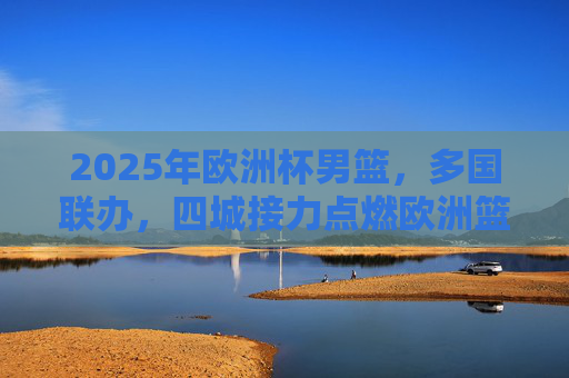 2025年欧洲杯男篮，多国联办，四城接力点燃欧洲篮球激情，2025欧洲杯男篮多国联办四城接力 点燃欧洲篮球激情