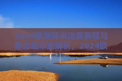 2024欧洲杯半决赛赛程与举办城市全解析，2024欧洲杯半决赛赛程与举办城市全解析