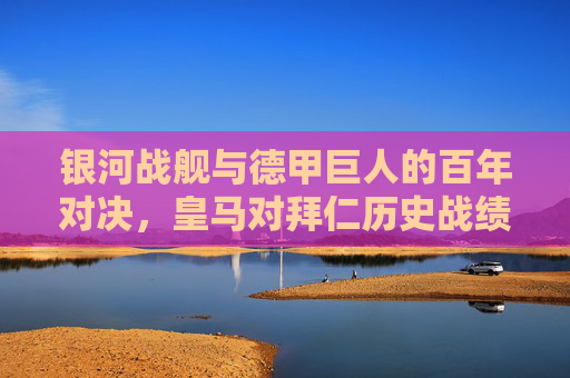 银河战舰与德甲巨人的百年对决,皇马对拜仁历史战绩全解析,银河战舰VS德甲巨人,百年对决历史战绩全解析
