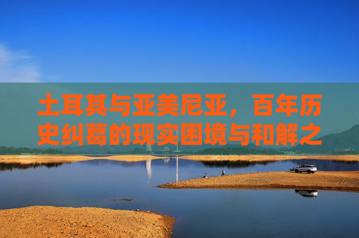 土耳其与亚美尼亚，百年历史纠葛的现实困境与和解之路，土耳其与亚美尼亚，百年纠葛的现实困境与和解之路