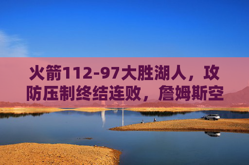 火箭112-97大胜湖人，攻防压制终结连败，詹姆斯空砍20分，火箭112-97攻防压制大胜湖人终结连败，詹姆斯空砍20分