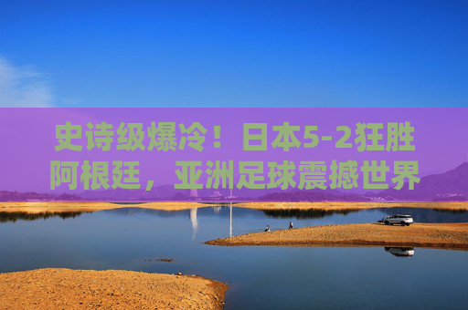 史诗级爆冷！日本5-2狂胜阿根廷，亚洲足球震撼世界，史诗级爆冷！日本5-2狂胜阿根廷，亚洲足球震撼世界