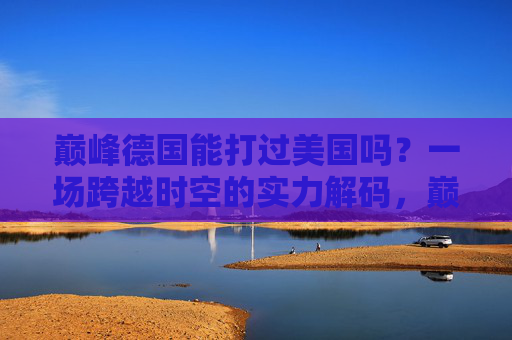巅峰德国能打过美国吗？一场跨越时空的实力解码，巅峰德国VS美国，跨越时空的实力对决