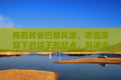 梅西转会巴黎风波，忠诚质疑下的球王新起点，风波中的新起点，梅西巴黎转会与忠诚质疑