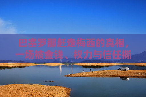 巴塞罗那赶走梅西的真相，一场被金钱、权力与信任撕裂的双向奔赴，巴塞罗那赶走梅西的真相，金钱、权力与信任撕裂的双向奔赴