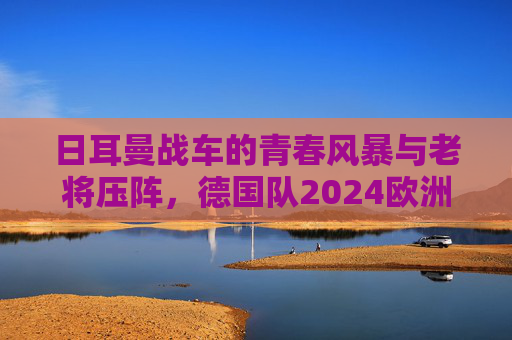 日耳曼战车的青春风暴与老将压阵，德国队2024欧洲杯阵容深度解析，日耳曼战车青春风暴与老将压阵，2024欧洲杯阵容深度解析