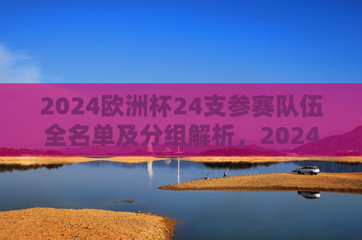 2024欧洲杯24支参赛队伍全名单及分组解析，2024欧洲杯24强参赛队伍全名单及分组解析