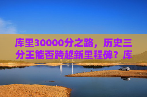 库里30000分之路，历史三分王能否跨越新里程碑？库里30000分之路，历史三分王能否跨越新里程碑？