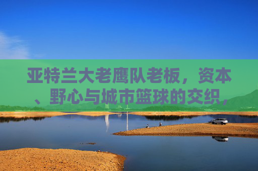 亚特兰大老鹰队老板，资本、野心与城市篮球的交织，亚特兰大老鹰队老板，资本、野心与城市篮球的交织