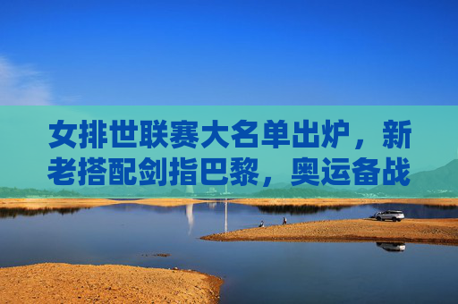 女排世联赛大名单出炉，新老搭配剑指巴黎，奥运备战进入实战检验阶段，女排世联赛大名单出炉，新老搭配剑指巴黎，奥运备战迎实战检验