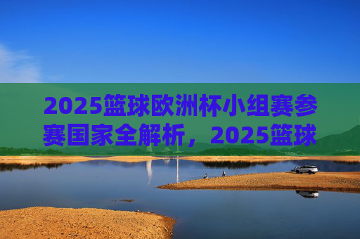 2025篮球欧洲杯小组赛参赛国家全解析，2025篮球欧洲杯小组赛参赛国家全解析