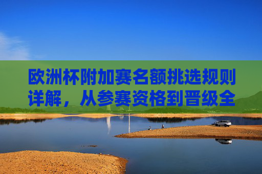 欧洲杯附加赛名额挑选规则详解，从参赛资格到晋级全流程