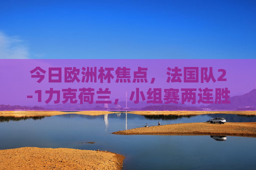 今日欧洲杯焦点，法国队2-1力克荷兰，小组赛两连胜提前晋级，欧洲杯，法国2-1力克荷兰 两连胜提前晋级