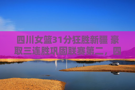 四川女篮31分狂胜新疆 豪取三连胜巩固联赛第二，四川女篮31分狂胜新疆 豪取三连胜巩固联赛第二