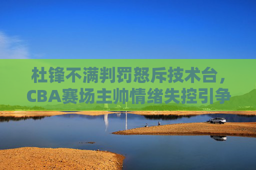 杜锋不满判罚怒斥技术台，CBA赛场主帅情绪失控引争议，杜锋不满判罚怒斥技术台引争议