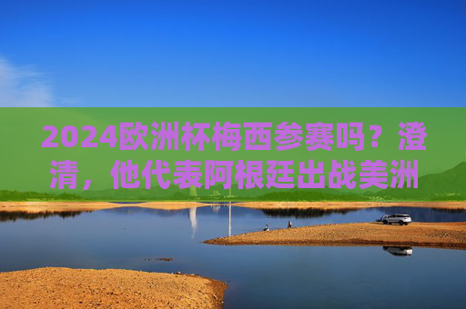 2024欧洲杯梅西参赛吗？澄清，他代表阿根廷出战美洲杯，梅西不参加2024欧洲杯，将代表阿根廷出战美洲杯