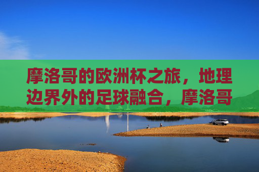 摩洛哥的欧洲杯之旅，地理边界外的足球融合，摩洛哥欧洲杯，地理边界外的足球融合