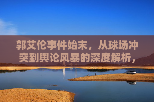 郭艾伦事件始末，从球场冲突到舆论风暴的深度解析，郭艾伦事件始末，从球场冲突到舆论风暴的深度解析