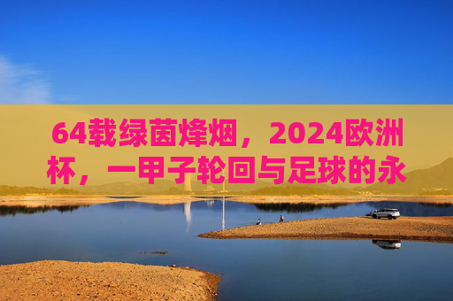 64载绿茵烽烟，2024欧洲杯，一甲子轮回与足球的永恒狂欢，一甲子绿茵烽烟，2024欧洲杯的永恒狂欢