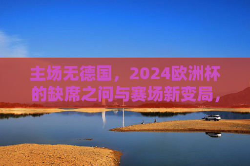 主场无德国，2024欧洲杯的缺席之问与赛场新变局，主场无德国，2024欧洲杯缺席之问与赛场新变局