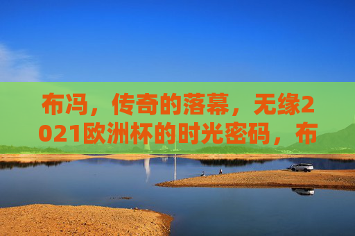 布冯，传奇的落幕，无缘2021欧洲杯的时光密码，布冯传奇落幕，无缘2021欧洲杯的时光密码