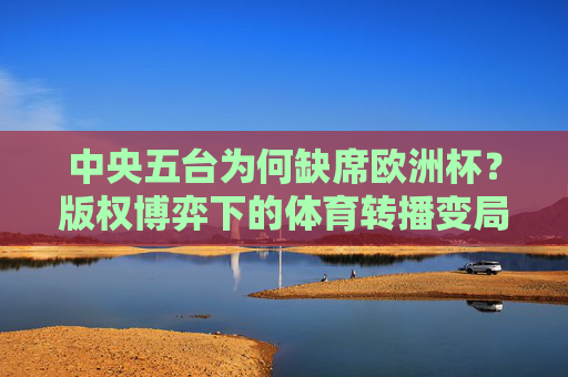 中央五台为何缺席欧洲杯？版权博弈下的体育转播变局，中央五台缺席欧洲杯，版权博弈下的体育转播变局