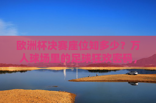 欧洲杯决赛座位知多少？万人球场里的足球狂欢密码，欧洲杯决赛，万人球场座位的狂欢密码