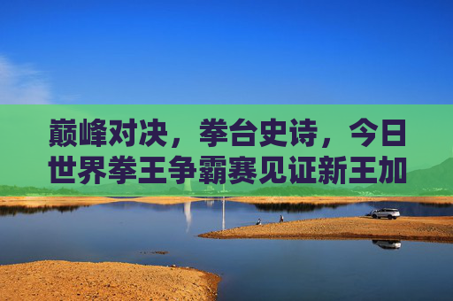巅峰对决，拳台史诗，今日世界拳王争霸赛见证新王加冕与传奇延续，巅峰对决，新王加冕，传奇延续