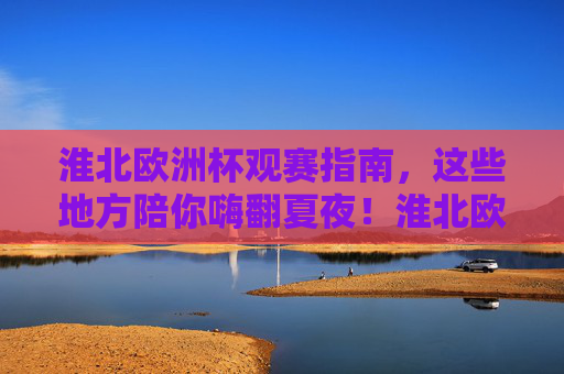 淮北欧洲杯观赛指南，这些地方陪你嗨翻夏夜！淮北欧洲杯观赛指南，夏夜嗨翻看球好去处！