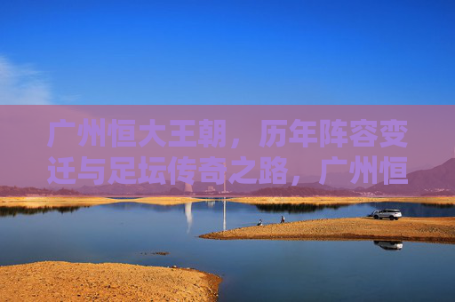 广州恒大王朝，历年阵容变迁与足坛传奇之路，广州恒大王朝，阵容变迁铸就足坛传奇