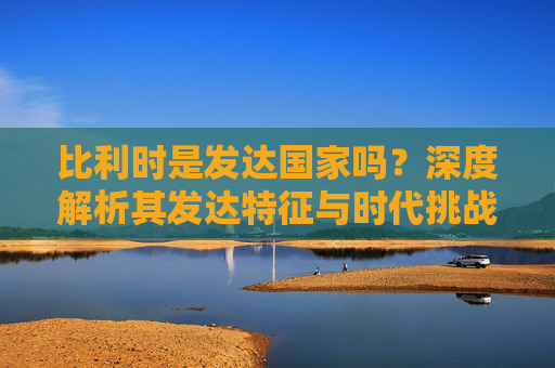比利时是发达国家吗？深度解析其发达特征与时代挑战，比利时，发达国家的特征与时代挑战