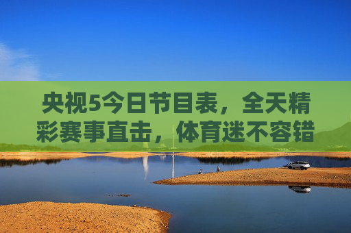央视5今日节目表，全天精彩赛事直击，体育迷不容错过的视觉盛宴，央视5今日赛事盛宴，全天精彩直击，体育迷不容错过