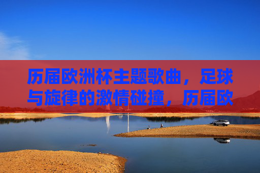 历届欧洲杯主题歌曲，足球与旋律的激情碰撞，历届欧洲杯主题歌曲，足球旋律的激情碰撞