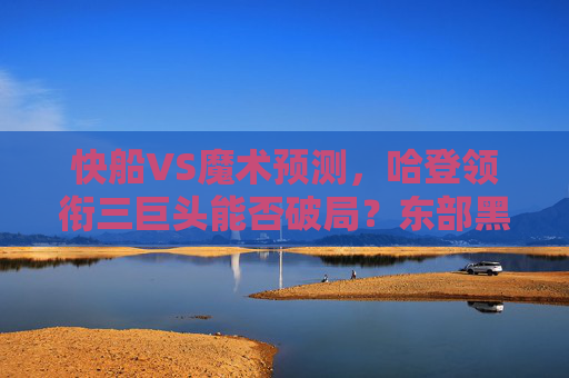 快船VS魔术预测，哈登领衔三巨头能否破局？东部黑马或成试金石，快船三巨头挑战东部黑马，哈登领衔能否破局？