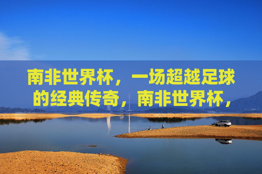 南非世界杯，一场超越足球的经典传奇，南非世界杯，超越足球的经典传奇