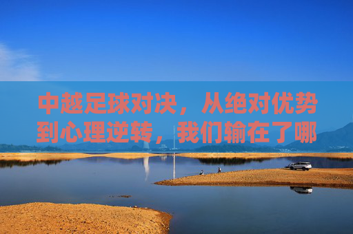 中越足球对决，从绝对优势到心理逆转，我们输在了哪里？中越对决，从绝对优势到心理逆转，败因何在？
