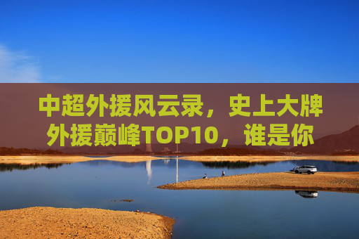 中超外援风云录，史上大牌外援巅峰TOP10，谁是你心中的王？中超外援巅峰TOP10风云录，谁是你心中的王？