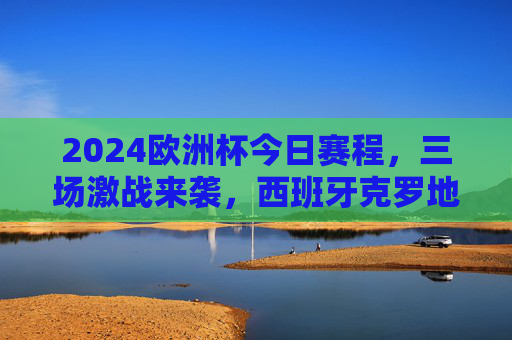 2024欧洲杯今日赛程，三场激战来袭，西班牙克罗地亚焦点对决引期待，2024欧洲杯今日赛程，西班牙vs克罗地亚焦点战领衔三场激战