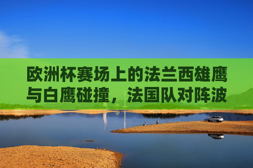 欧洲杯赛场上的法兰西雄鹰与白鹰碰撞，法国队对阵波兰队战绩全解析
