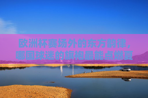 欧洲杯赛场外的东方韵律，哪国球迷的旗袍最能点燃夏夜？欧洲杯赛场外，东方旗袍韵律点燃夏夜