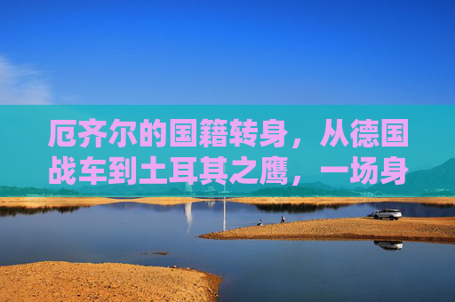 厄齐尔的国籍转身，从德国战车到土耳其之鹰，一场身份与信仰的重塑，厄齐尔，从德国战车到土耳其之鹰的身份与信仰重塑