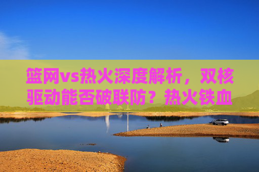 篮网vs热火深度解析，双核驱动能否破联防？热火铁血防守如何限制巨头？双核VS铁血，篮网破联防与热火限制巨头的博弈
