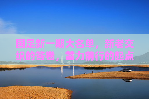 国足新一期大名单，新老交织的答卷，蓄力前行的起点，国足新名单，新老交织的答卷，蓄力启新程