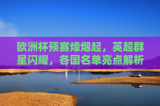 欧洲杯预赛烽烟起，英超群星闪耀，各国名单亮点解析，欧洲杯预赛，英超群星闪耀，各国名单亮点解析